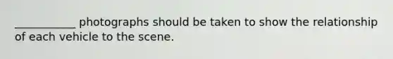 ___________ photographs should be taken to show the relationship of each vehicle to the scene.