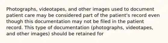 Photographs, videotapes, and other images used to document patient care may be considered part of the patient's record even though this documentation may not be filed in the patient record. This type of documentation (photographs, videotapes, and other images) should be retained for