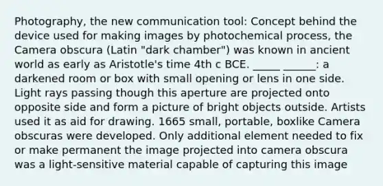 Photography, the new communication tool: Concept behind the device used for making images by photochemical process, the Camera obscura (Latin "dark chamber") was known in ancient world as early as Aristotle's time 4th c BCE. _____ ______: a darkened room or box with small opening or lens in one side. Light rays passing though this aperture are projected onto opposite side and form a picture of bright objects outside. Artists used it as aid for drawing. 1665 small, portable, boxlike Camera obscuras were developed. Only additional element needed to fix or make permanent the image projected into camera obscura was a light-sensitive material capable of capturing this image