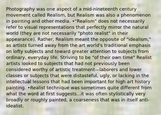 Photography was one aspect of a mid-nineteenth century movement called Realism, but Realism was also a phenomenon in painting and other media. •"Realism" does not necessarily refer to visual representations that perfectly mirror the natural world (they are not necessarily "photo realist" in their appearance). Rather, Realism meant the opposite of "idealism," as artists turned away from the art world's traditional emphasis on lofty subjects and toward greater attention to subjects from ordinary, everyday life. Striving to be "of their own time" Realist artists looked to subjects that had not previously been considered worthy of artistic treatment—laborers and lower classes or subjects that were distasteful, ugly, or lacking in the intellectual lessons that had been important for high art history painting. •Realist technique was sometimes quite different from what the word at first suggests...it was often stylistically very broadly or roughly painted, a coarseness that was in itself anti-idealist.