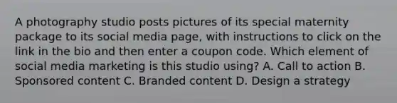 A photography studio posts pictures of its special maternity package to its social media page, with instructions to click on the link in the bio and then enter a coupon code. Which element of social media marketing is this studio using? A. Call to action B. Sponsored content C. Branded content D. Design a strategy