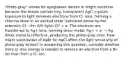 "Photo-gray" lenses for eyeglasses darken in bright sunshine because the lenses contain tiny, transparent AgCl crystals. Exposure to light removes electrons from Cl- ions, forming a chlorine atom in an excited state (indicated below by the asterisk): Cl- →hn (UV light) Cl* + e- The electrons are transferred to Ag+ ions, forming silver metal: Ag+ + e- → Ag Silver metal is reflective, producing the photo-gray color. How might substitution of AgBr for AgCl affect the light sensitivity of photo-gray lenses? In answering this question, consider whether more or less energy is needed to remove an electron from a Br- ion than from a Cl- ion.