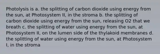 Photolysis is a. the splitting of carbon dioxide using energy from the sun, at Photosystem II, in the stroma b. the splitting of carbon dioxide using energy from the sun, releasing O2 that we breath c. the splitting of water using energy from the sun, at Photosystem II, on the lumen side of the thylakoid membranes d. the splitting of water using energy from the sun, at Photosystem I, in the stroma