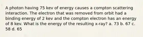 A photon having 75 kev of energy causes a compton scattering interaction. The electron that was removed from orbit had a binding energy of 2 kev and the compton electron has an energy of 8 kev. What is the energy of the resulting x-ray? a. 73 b. 67 c. 58 d. 65