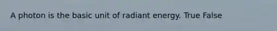 A photon is the basic unit of radiant energy. True False