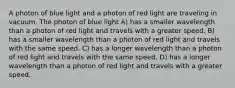 A photon of blue light and a photon of red light are traveling in vacuum. The photon of blue light A) has a smaller wavelength than a photon of red light and travels with a greater speed. B) has a smaller wavelength than a photon of red light and travels with the same speed. C) has a longer wavelength than a photon of red light and travels with the same speed. D) has a longer wavelength than a photon of red light and travels with a greater speed.