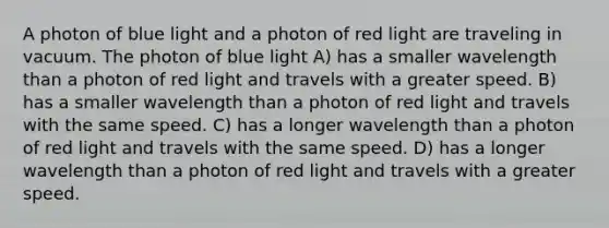 A photon of blue light and a photon of red light are traveling in vacuum. The photon of blue light A) has a smaller wavelength than a photon of red light and travels with a greater speed. B) has a smaller wavelength than a photon of red light and travels with the same speed. C) has a longer wavelength than a photon of red light and travels with the same speed. D) has a longer wavelength than a photon of red light and travels with a greater speed.