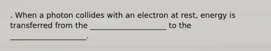 . When a photon collides with an electron at rest, energy is transferred from the ____________________ to the ____________________.