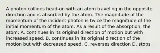 A photon collides head-on with an atom traveling in the opposite direction and is absorbed by the atom. The magnitude of the momentum of the incident photon is twice the magnitude of the initial momentum of the atom. As a result of the absorption, the atom: A. continues in its original direction of motion but with increased speed. B. continues in its original direction of the motion but with decreased speed. C. reverses direction D. stops