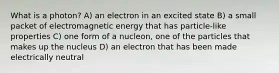 What is a photon? A) an electron in an excited state B) a small packet of electromagnetic energy that has particle-like properties C) one form of a nucleon, one of the particles that makes up the nucleus D) an electron that has been made electrically neutral