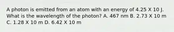 A photon is emitted from an atom with an energy of 4.25 X 10 J. What is the wavelength of the photon? A. 467 nm B. 2.73 X 10 m C. 1.28 X 10 m D. 6.42 X 10 m