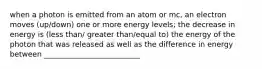 when a photon is emitted from an atom or mc, an electron moves (up/down) one or more energy levels; the decrease in energy is (less than/ greater than/equal to) the energy of the photon that was released as well as the difference in energy between __________________________