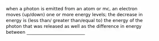 when a photon is emitted from an atom or mc, an electron moves (up/down) one or more energy levels; the decrease in energy is (less than/ greater than/equal to) the energy of the photon that was released as well as the difference in energy between __________________________