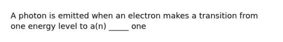 A photon is emitted when an electron makes a transition from one energy level to a(n) _____ one