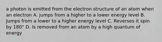 a photon is emitted from the electron structure of an atom when an electron A. jumps from a higher to a lower energy level B. Jumps from a lower to a higher energy level C. Reverses it spin by 180° D. Is removed from an atom by a high quantum of energy