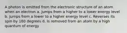 A photon is emitted from the electronic structure of an atom when an electron a. Jumps from a higher to a lower energy level b. Jumps from a lower to a higher energy level c. Reverses its spin by 180 degrees d. Is removed from an atom by a high quantum of energy