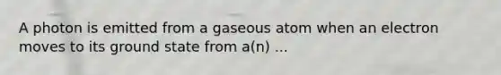 A photon is emitted from a gaseous atom when an electron moves to its ground state from a(n) ...