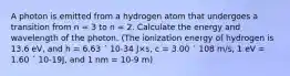 A photon is emitted from a hydrogen atom that undergoes a transition from n = 3 to n = 2. Calculate the energy and wavelength of the photon. (The ionization energy of hydrogen is 13.6 eV, and h = 6.63 ´ 10-34 J×s, c = 3.00 ´ 108 m/s, 1 eV = 1.60 ´ 10-19J, and 1 nm = 10-9 m)