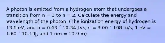 A photon is emitted from a hydrogen atom that undergoes a transition from n = 3 to n = 2. Calculate the energy and wavelength of the photon. (The ionization energy of hydrogen is 13.6 eV, and h = 6.63 ´ 10-34 J×s, c = 3.00 ´ 108 m/s, 1 eV = 1.60 ´ 10-19J, and 1 nm = 10-9 m)