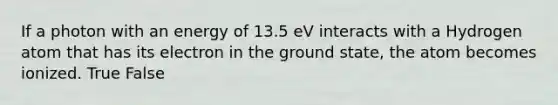 If a photon with an energy of 13.5 eV interacts with a Hydrogen atom that has its electron in the ground state, the atom becomes ionized. True False