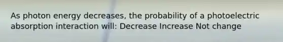 As photon energy decreases, the probability of a photoelectric absorption interaction will: Decrease Increase Not change