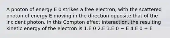 A photon of energy E 0 strikes a free electron, with the scattered photon of energy E moving in the direction opposite that of the incident photon. In this Compton effect interaction, the resulting kinetic energy of the electron is 1.E 0 2.E 3.E 0 − E 4.E 0 + E