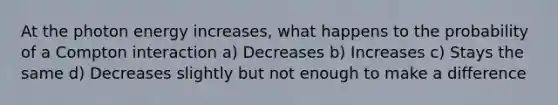 At the photon energy increases, what happens to the probability of a Compton interaction a) Decreases b) Increases c) Stays the same d) Decreases slightly but not enough to make a difference