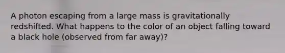 A photon escaping from a large mass is gravitationally redshifted. What happens to the color of an object falling toward a black hole (observed from far away)?