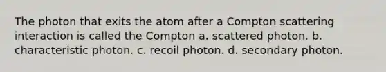 The photon that exits the atom after a Compton scattering interaction is called the Compton a. scattered photon. b. characteristic photon. c. recoil photon. d. secondary photon.