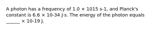 A photon has a frequency of 1.0 × 1015 s-1, and Planck's constant is 6.6 × 10-34 J⋅s. The energy of the photon equals ______ × 10-19 J.