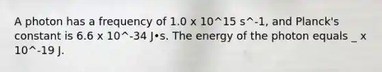 A photon has a frequency of 1.0 x 10^15 s^-1, and Planck's constant is 6.6 x 10^-34 J•s. The energy of the photon equals _ x 10^-19 J.