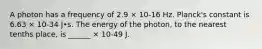 A photon has a frequency of 2.9 × 10-16 Hz. Planck's constant is 6.63 × 10-34 J•s. The energy of the photon, to the nearest tenths place, is ______ × 10-49 J.