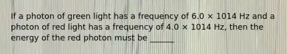 If a photon of green light has a frequency of 6.0 × 1014 Hz and a photon of red light has a frequency of 4.0 × 1014 Hz, then the energy of the red photon must be ______