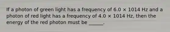 If a photon of green light has a frequency of 6.0 × 1014 Hz and a photon of red light has a frequency of 4.0 × 1014 Hz, then the energy of the red photon must be ______.