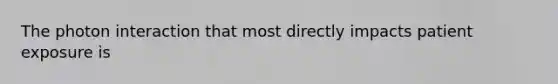 The photon interaction that most directly impacts patient exposure is