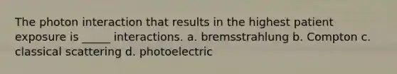 The photon interaction that results in the highest patient exposure is _____ interactions. a. bremsstrahlung b. Compton c. classical scattering d. photoelectric