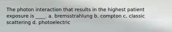 The photon interaction that results in the highest patient exposure is ____. a. bremsstrahlung b. compton c. classic scattering d. photoelectric
