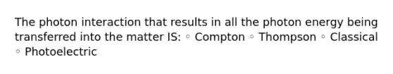 The photon interaction that results in all the photon energy being transferred into the matter IS: ◦ Compton ◦ Thompson ◦ Classical ◦ Photoelectric