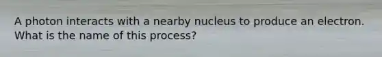 A photon interacts with a nearby nucleus to produce an electron. What is the name of this process?