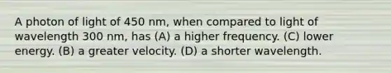 A photon of light of 450 nm, when compared to light of wavelength 300 nm, has (A) a higher frequency. (C) lower energy. (B) a greater velocity. (D) a shorter wavelength.