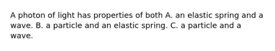 A photon of light has properties of both A. an elastic spring and a wave. B. a particle and an elastic spring. C. a particle and a wave.