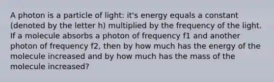 A photon is a particle of light: it's energy equals a constant (denoted by the letter h) multiplied by the frequency of the light. If a molecule absorbs a photon of frequency f1 and another photon of frequency f2, then by how much has the energy of the molecule increased and by how much has the mass of the molecule increased?