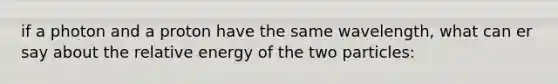 if a photon and a proton have the same wavelength, what can er say about the relative energy of the two particles: