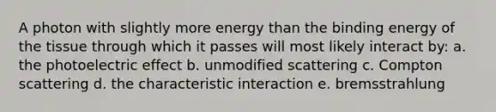 A photon with slightly more energy than the binding energy of the tissue through which it passes will most likely interact by: a. the photoelectric effect b. unmodified scattering c. Compton scattering d. the characteristic interaction e. bremsstrahlung