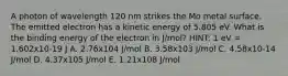 A photon of wavelength 120 nm strikes the Mo metal surface. The emitted electron has a kinetic energy of 5.805 eV. What is the binding energy of the electron in J/mol? HINT: 1 eV = 1.602x10-19 J A. 2.76x104 J/mol B. 3.58x103 J/mol C. 4.58x10-14 J/mol D. 4.37x105 J/mol E. 1.21x108 J/mol