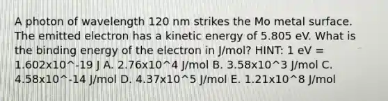 A photon of wavelength 120 nm strikes the Mo metal surface. The emitted electron has a kinetic energy of 5.805 eV. What is the binding energy of the electron in J/mol? HINT: 1 eV = 1.602x10^-19 J A. 2.76x10^4 J/mol B. 3.58x10^3 J/mol C. 4.58x10^-14 J/mol D. 4.37x10^5 J/mol E. 1.21x10^8 J/mol