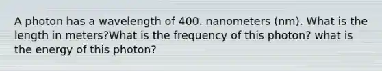 A photon has a wavelength of 400. nanometers (nm). What is the length in meters?What is the frequency of this photon? what is the energy of this photon?