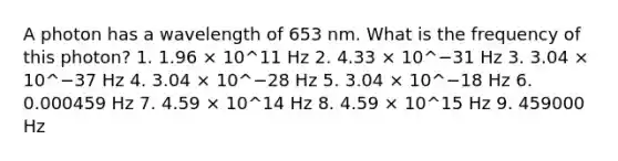 A photon has a wavelength of 653 nm. What is the frequency of this photon? 1. 1.96 × 10^11 Hz 2. 4.33 × 10^−31 Hz 3. 3.04 × 10^−37 Hz 4. 3.04 × 10^−28 Hz 5. 3.04 × 10^−18 Hz 6. 0.000459 Hz 7. 4.59 × 10^14 Hz 8. 4.59 × 10^15 Hz 9. 459000 Hz