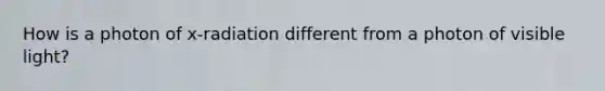 How is a photon of x-radiation different from a photon of visible light?