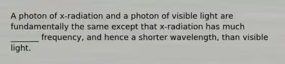 A photon of x-radiation and a photon of visible light are fundamentally the same except that x-radiation has much _______ frequency, and hence a shorter wavelength, than visible light.